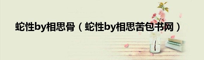 蛇性by相思骨（蛇性by相思苦包書網(wǎng)）
