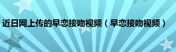近日網(wǎng)上傳的早戀接吻視頻（早戀接吻視頻）