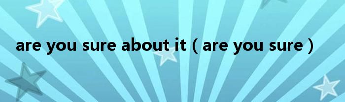 are you sure about it（are you sure）