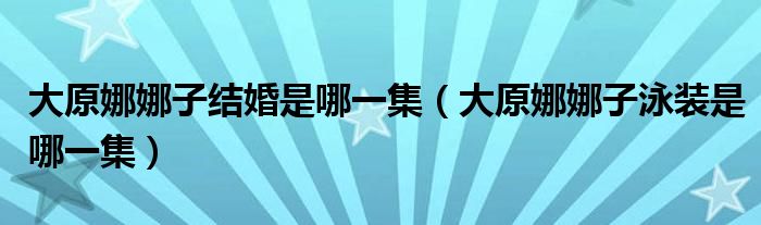 大原娜娜子結(jié)婚是哪一集（大原娜娜子泳裝是哪一集）