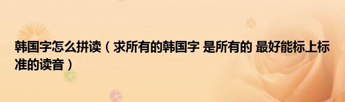 韓國字怎么拼讀（求所有的韓國字 是所有的 最好能標上標準的讀音）