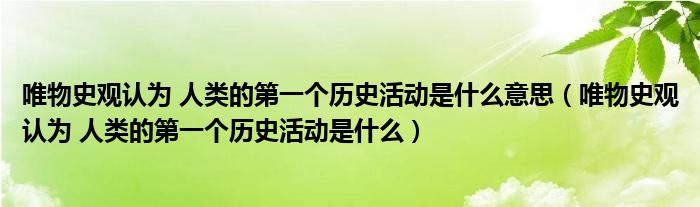 唯物史觀認(rèn)為 人類的第一個(gè)歷史活動(dòng)是什么意思（唯物史觀認(rèn)為 人類的第一個(gè)歷史活動(dòng)是什么）