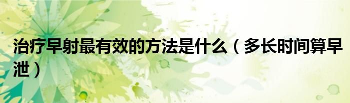 治療早射最有效的方法是什么（多長時間算早泄）