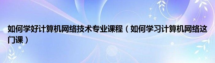 如何學好計算機網絡技術專業(yè)課程（如何學習計算機網絡這門課）