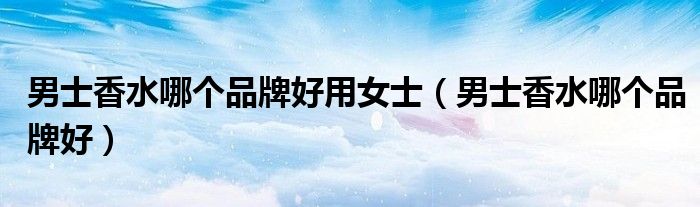 男士香水哪個(gè)品牌好用女士（男士香水哪個(gè)品牌好）