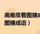 高難度看圖猜成語答案及圖片大全（高難度看圖猜成語）