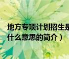 地方專項(xiàng)計(jì)劃招生是什么意思（說一說地方專項(xiàng)計(jì)劃招生是什么意思的簡介）
