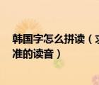 韓國(guó)字怎么拼讀（求所有的韓國(guó)字 是所有的 最好能標(biāo)上標(biāo)準(zhǔn)的讀音）