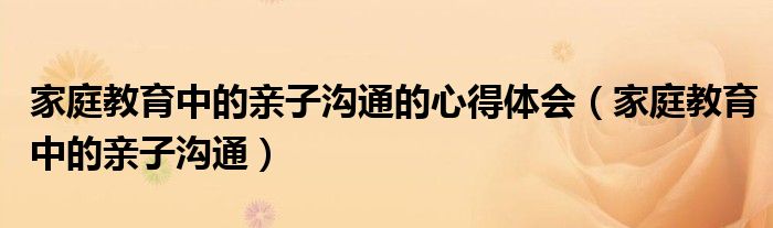 家庭教育中的親子溝通的心得體會（家庭教育中的親子溝通）