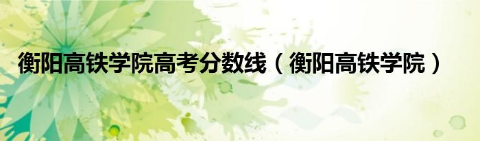 衡陽高鐵學院高考分數(shù)線（衡陽高鐵學院）