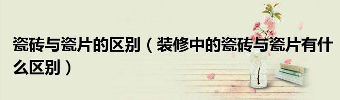 瓷磚與瓷片的區(qū)別（裝修中的瓷磚與瓷片有什么區(qū)別）