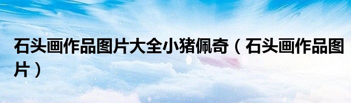 石頭畫作品圖片大全小豬佩奇（石頭畫作品圖片）