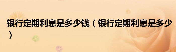 銀行定期利息是多少錢(qián)（銀行定期利息是多少）