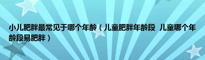 小兒肥胖最常見于哪個年齡（兒童肥胖年齡段  兒童哪個年齡段易肥胖）