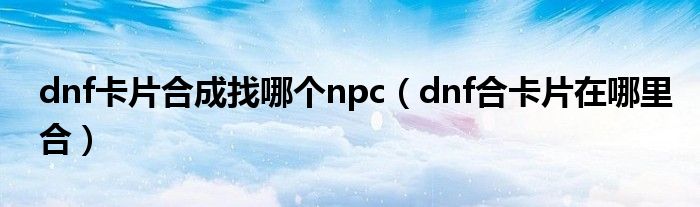 dnf卡片合成找哪個npc（dnf合卡片在哪里合）