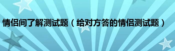 情侶間了解測(cè)試題（給對(duì)方答的情侶測(cè)試題）
