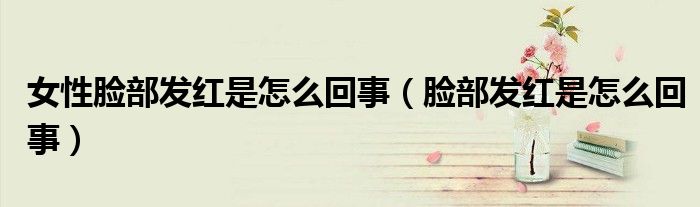 女性臉部發(fā)紅是怎么回事（臉部發(fā)紅是怎么回事）