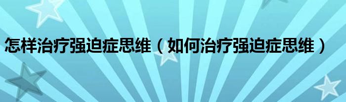 怎樣治療強迫癥思維（如何治療強迫癥思維）