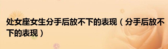 處女座女生分手后放不下的表現(xiàn)（分手后放不下的表現(xiàn)）