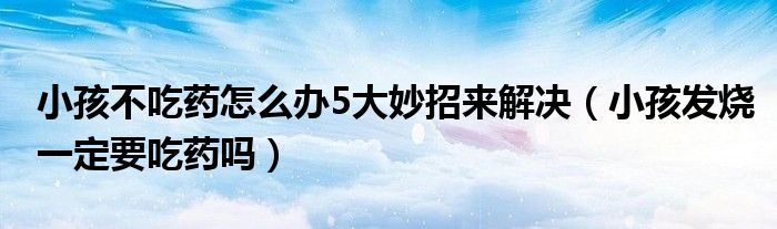小孩不吃藥怎么辦5大妙招來解決（小孩發(fā)燒一定要吃藥嗎）