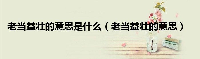 老當(dāng)益壯的意思是什么（老當(dāng)益壯的意思）