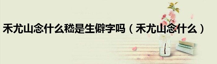 禾尤山念什么嵇是生僻字嗎（禾尤山念什么）