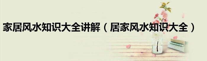家居風(fēng)水知識(shí)大全講解（居家風(fēng)水知識(shí)大全）