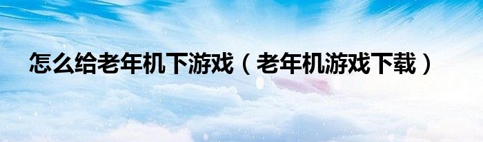 怎么給老年機下游戲（老年機游戲下載）
