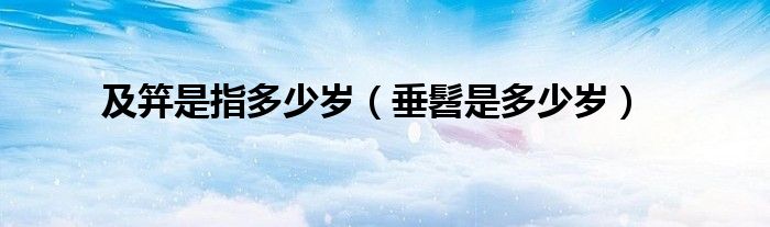 及笄是指多少歲（垂髫是多少歲）