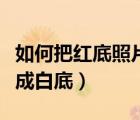 如何把紅底照片變成白底（怎么把紅底照片變成白底）