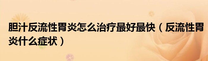 膽汁反流性胃炎怎么治療最好最快（反流性胃炎什么癥狀）