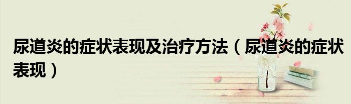 尿道炎的癥狀表現(xiàn)及治療方法（尿道炎的癥狀表現(xiàn)）