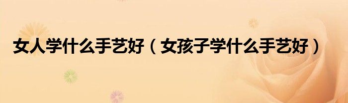 女人學(xué)什么手藝好（女孩子學(xué)什么手藝好）
