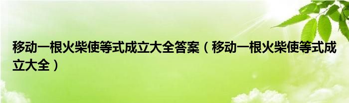 移動(dòng)一根火柴使等式成立大全答案（移動(dòng)一根火柴使等式成立大全）