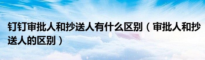 釘釘審批人和抄送人有什么區(qū)別（審批人和抄送人的區(qū)別）