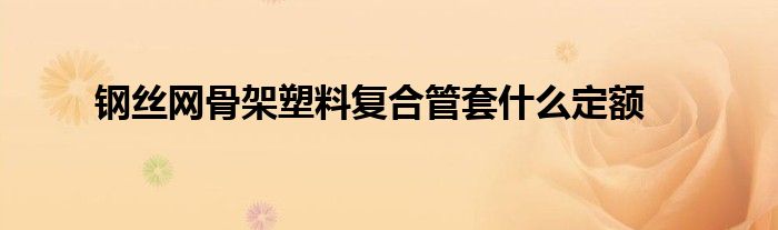 鋼絲網(wǎng)骨架塑料復(fù)合管套什么定額