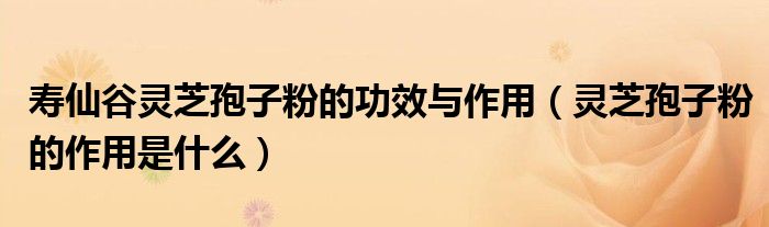 壽仙谷靈芝孢子粉的功效與作用（靈芝孢子粉的作用是什么）
