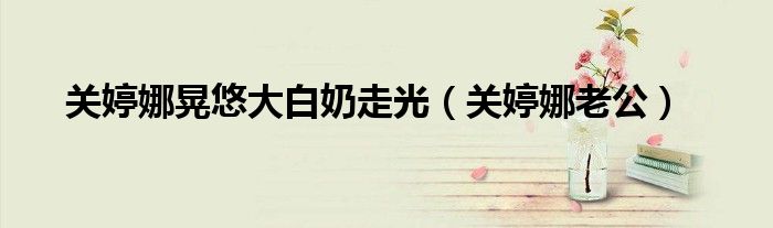 關(guān)婷娜晃悠大白奶走光（關(guān)婷娜老公）