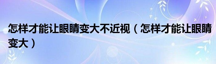 怎樣才能讓眼睛變大不近視（怎樣才能讓眼睛變大）