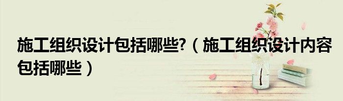 施工組織設計包括哪些?（施工組織設計內(nèi)容包括哪些）