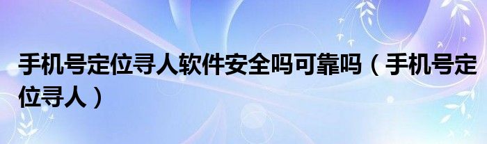 手機號定位尋人軟件安全嗎可靠嗎（手機號定位尋人）