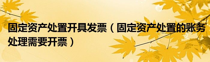 固定資產(chǎn)處置開具發(fā)票（固定資產(chǎn)處置的賬務處理需要開票）