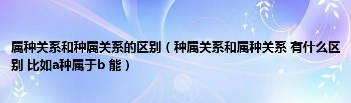 屬種關(guān)系和種屬關(guān)系的區(qū)別（種屬關(guān)系和屬種關(guān)系 有什么區(qū)別 比如a種屬于b 能）