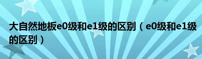 大自然地板e(cuò)0級(jí)和e1級(jí)的區(qū)別（e0級(jí)和e1級(jí)的區(qū)別）