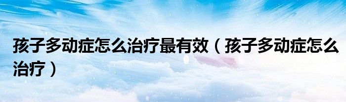 孩子多動(dòng)癥怎么治療最有效（孩子多動(dòng)癥怎么治療）