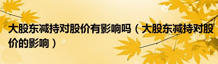 大股東減持對股價(jià)有影響嗎（大股東減持對股價(jià)的影響）
