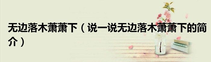 無邊落木蕭蕭下（說一說無邊落木蕭蕭下的簡介）