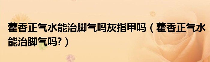 藿香正氣水能治腳氣嗎灰指甲嗎（藿香正氣水能治腳氣嗎?）