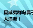 夏威夷群島屬于大洋洲對(duì)嗎（夏威夷群島屬于大洋洲）
