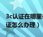 3c認(rèn)證在哪里辦理（3c認(rèn)證在哪里辦理 3c認(rèn)證怎么辦理）